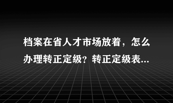 档案在省人才市场放着，怎么办理转正定级？转正定级表在哪里下载