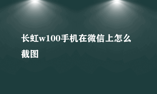 长虹w100手机在微信上怎么截图