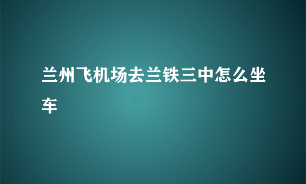 兰州飞机场去兰铁三中怎么坐车