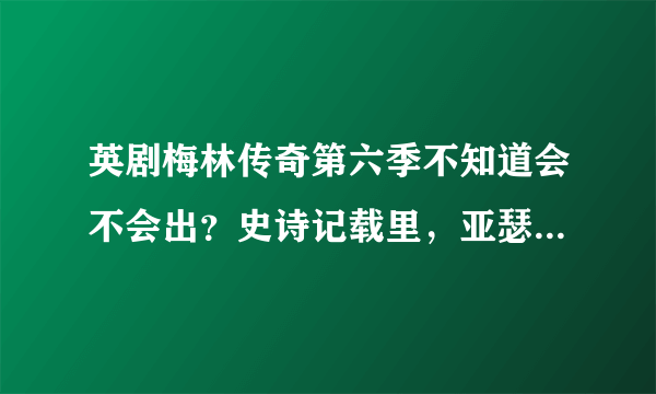 英剧梅林传奇第六季不知道会不会出？史诗记载里，亚瑟王死的时候多少岁？