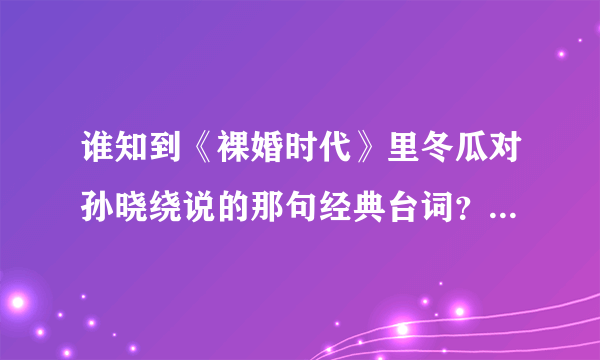 谁知到《裸婚时代》里冬瓜对孙晓绕说的那句经典台词？？有一句是'眼睛里腾出百分之一的空来看看别人！