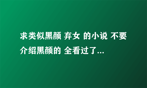 求类似黑颜 弃女 的小说 不要介绍黑颜的 全看过了 女主很真很缠男主 男主很男人很个性 各位 帮帮忙了 谢谢