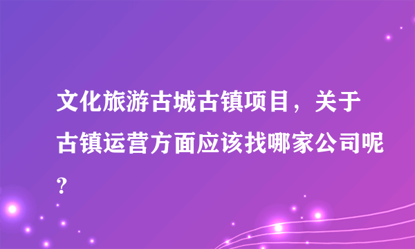 文化旅游古城古镇项目，关于古镇运营方面应该找哪家公司呢？