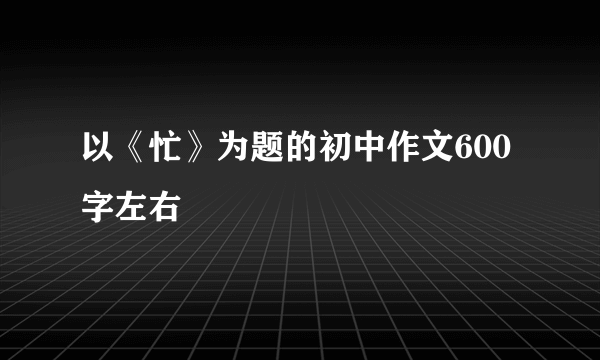 以《忙》为题的初中作文600字左右