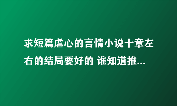 求短篇虐心的言情小说十章左右的结局要好的 谁知道推荐下 谢谢了 拜托拜托