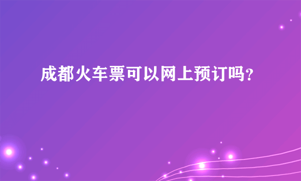 成都火车票可以网上预订吗？