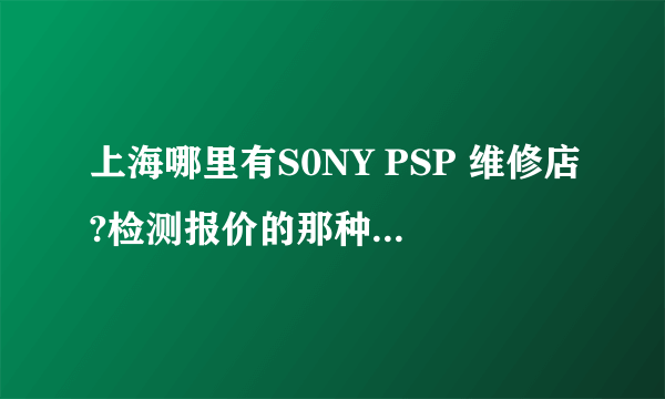 上海哪里有S0NY PSP 维修店?检测报价的那种 请把地址说下