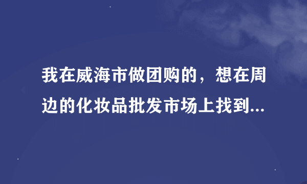 我在威海市做团购的，想在周边的化妆品批发市场上找到正品的货源，化妆品批发_有没有好的选择？