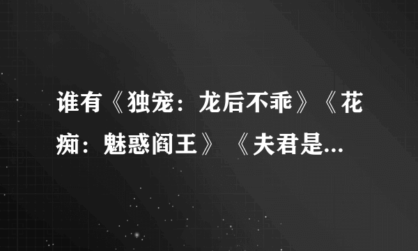 谁有《独宠：龙后不乖》《花痴：魅惑阎王》 《夫君是太监总管》《重生废妃：皇弟的失宠新娘》《娘子吼上瘾