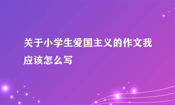 关于小学生爱国主义的作文我应该怎么写