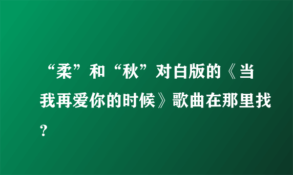 “柔”和“秋”对白版的《当我再爱你的时候》歌曲在那里找？