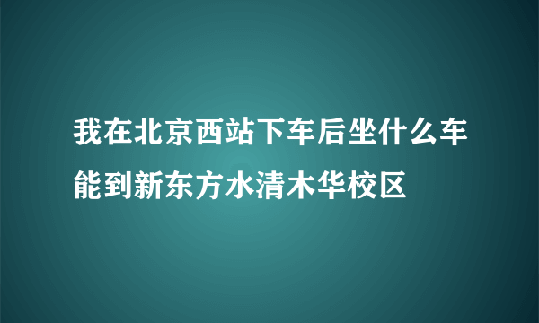 我在北京西站下车后坐什么车能到新东方水清木华校区