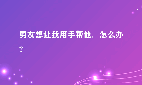 男友想让我用手帮他。怎么办？