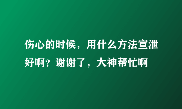 伤心的时候，用什么方法宣泄好啊？谢谢了，大神帮忙啊