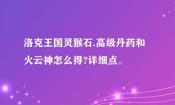 洛克王国灵猴石.高级丹药和火云神怎么得?详细点。