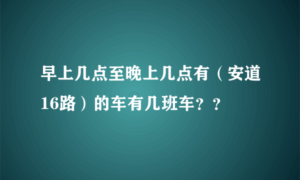 早上几点至晚上几点有（安道16路）的车有几班车？？