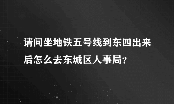 请问坐地铁五号线到东四出来后怎么去东城区人事局？