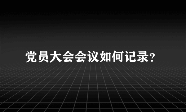 党员大会会议如何记录？