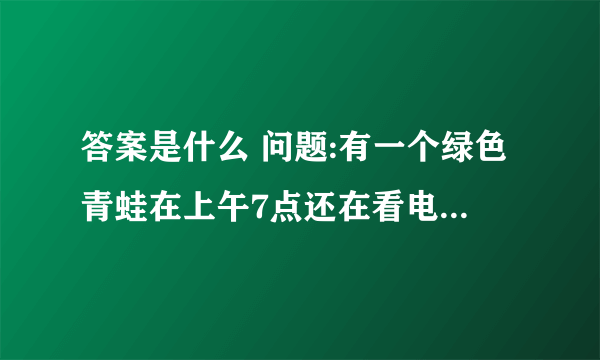 答案是什么 问题:有一个绿色青蛙在上午7点还在看电视,突然有个人敲门7次. 原来是那个青蛙的好朋友