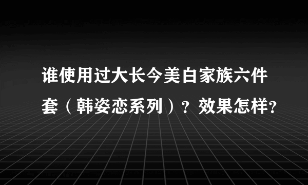 谁使用过大长今美白家族六件套（韩姿恋系列）？效果怎样？