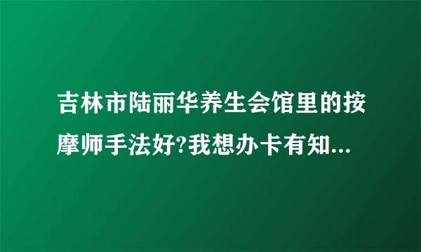 吉林市陆丽华养生会馆里的按摩师手法好?我想办卡有知道的吗?我肩周和颈椎，还要腰椎都不好。想找好手