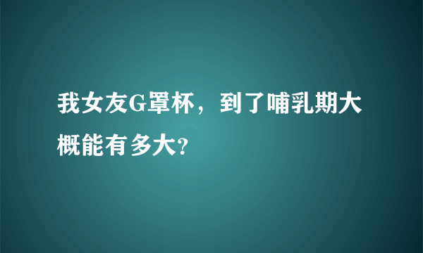 我女友G罩杯，到了哺乳期大概能有多大？