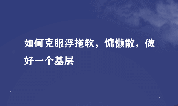 如何克服浮拖软，慵懒散，做好一个基层