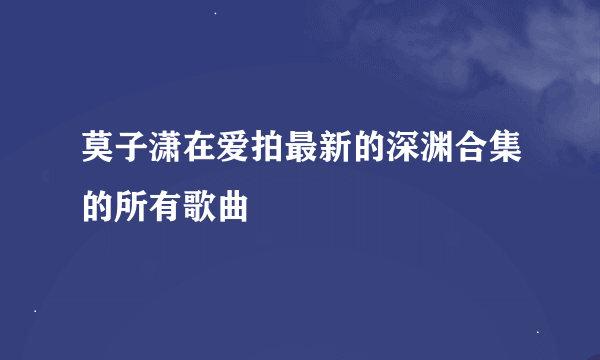 莫子潇在爱拍最新的深渊合集的所有歌曲