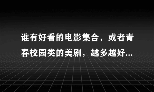 谁有好看的电影集合，或者青春校园类的美剧，越多越好，邮箱gaoxiaofei95...