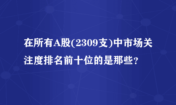 在所有A股(2309支)中市场关注度排名前十位的是那些？