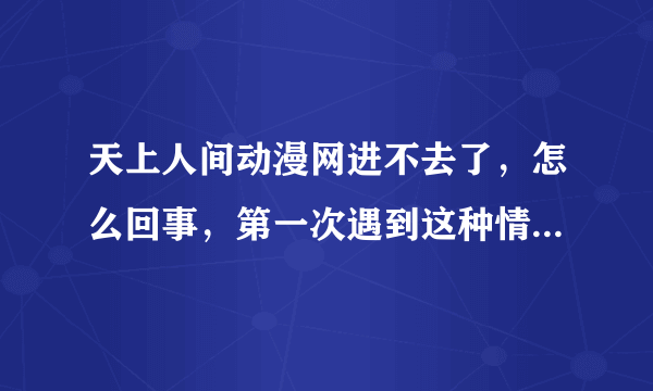 天上人间动漫网进不去了，怎么回事，第一次遇到这种情况，刚刚还进得去，现在进不去了，怎么回事啊！！