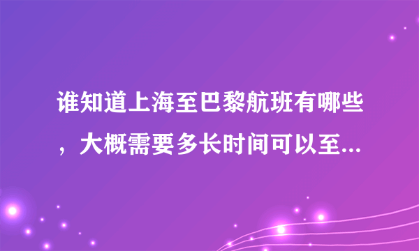 谁知道上海至巴黎航班有哪些，大概需要多长时间可以至巴黎，往返机票大概念多少钱？