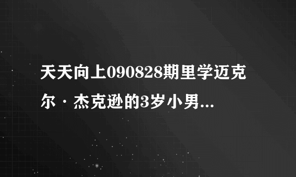 天天向上090828期里学迈克尔·杰克逊的3岁小男孩叫什么 （资料）