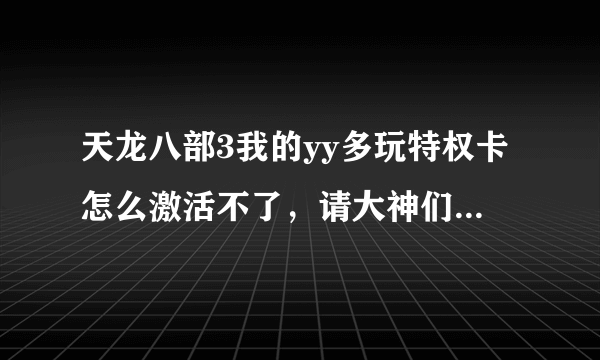 天龙八部3我的yy多玩特权卡怎么激活不了，请大神们详细点告诉我下，