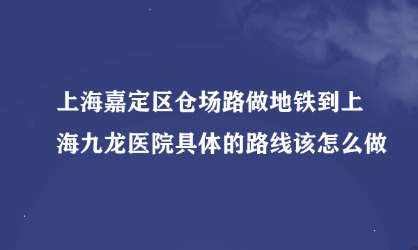 上海嘉定区仓场路做地铁到上海九龙医院具体的路线该怎么做