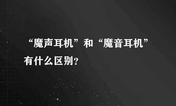 “魔声耳机”和“魔音耳机”有什么区别？