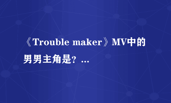 《Trouble maker》MV中的男男主角是？mv最后讲的什么