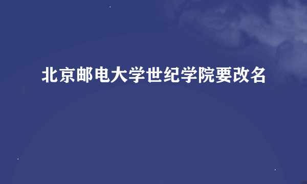 北京邮电大学世纪学院要改名