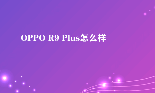 OPPO R9 Plus怎么样