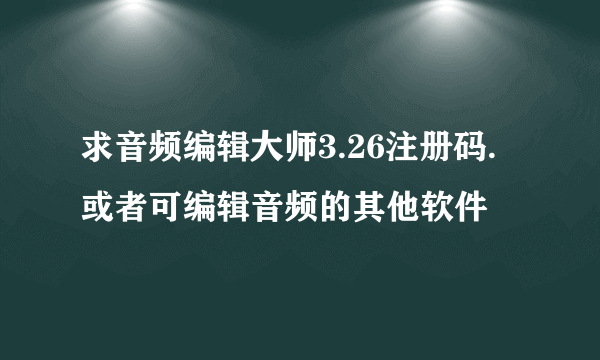 求音频编辑大师3.26注册码.或者可编辑音频的其他软件