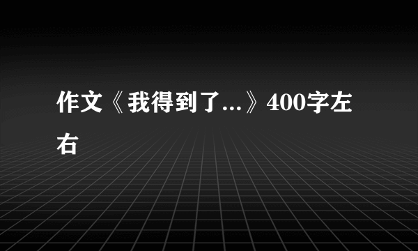 作文《我得到了...》400字左右