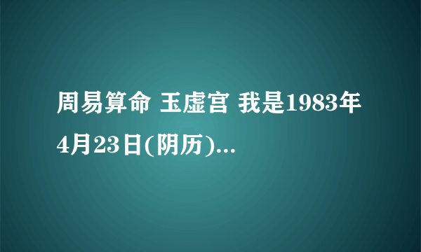 周易算命 玉虚宫 我是1983年4月23日(阴历)中午两点到三点生的女性 请帮我看一下我的健康情况及婚姻幸福程