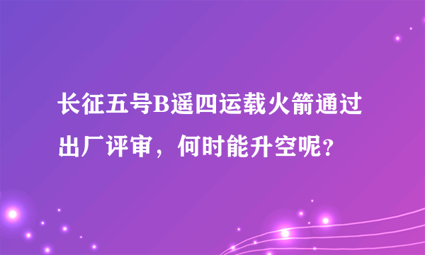 长征五号B遥四运载火箭通过出厂评审，何时能升空呢？