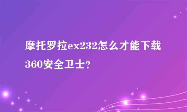 摩托罗拉ex232怎么才能下载360安全卫士？