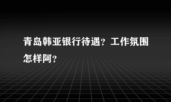 青岛韩亚银行待遇？工作氛围怎样阿？