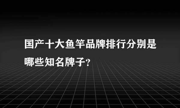 国产十大鱼竿品牌排行分别是哪些知名牌子？