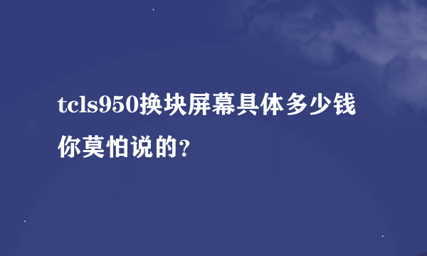 tcls950换块屏幕具体多少钱你莫怕说的？