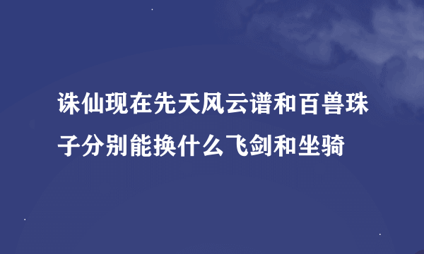 诛仙现在先天风云谱和百兽珠子分别能换什么飞剑和坐骑