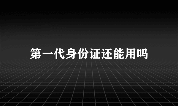 第一代身份证还能用吗