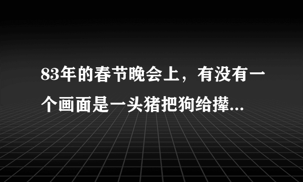 83年的春节晚会上，有没有一个画面是一头猪把狗给撵了下去？是在几点钟时出现的画面？